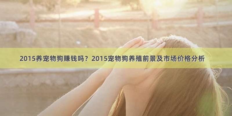 2015养宠物狗赚钱吗？2015宠物狗养殖前景及市场价格分析