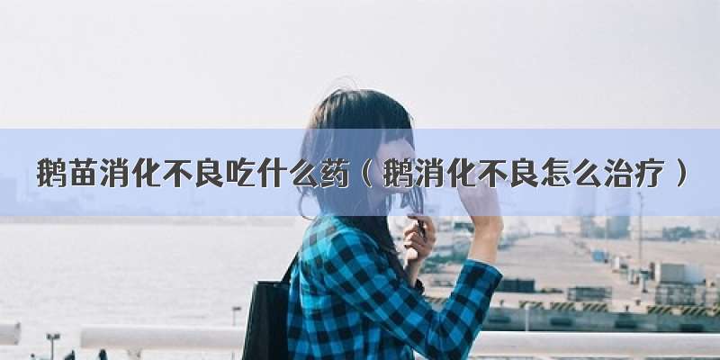 鹅苗消化不良吃什么药（鹅消化不良怎么治疗）